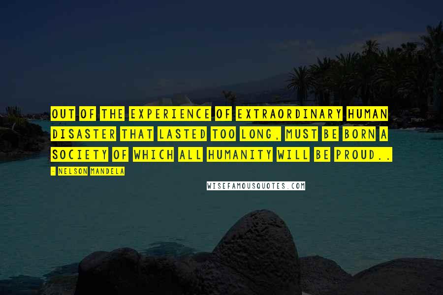 Nelson Mandela Quotes: Out of the experience of extraordinary human disaster that lasted too long, must be born a society of which all humanity will be proud..