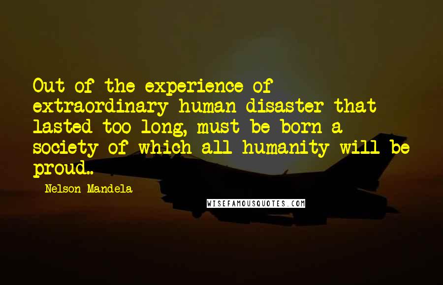 Nelson Mandela Quotes: Out of the experience of extraordinary human disaster that lasted too long, must be born a society of which all humanity will be proud..