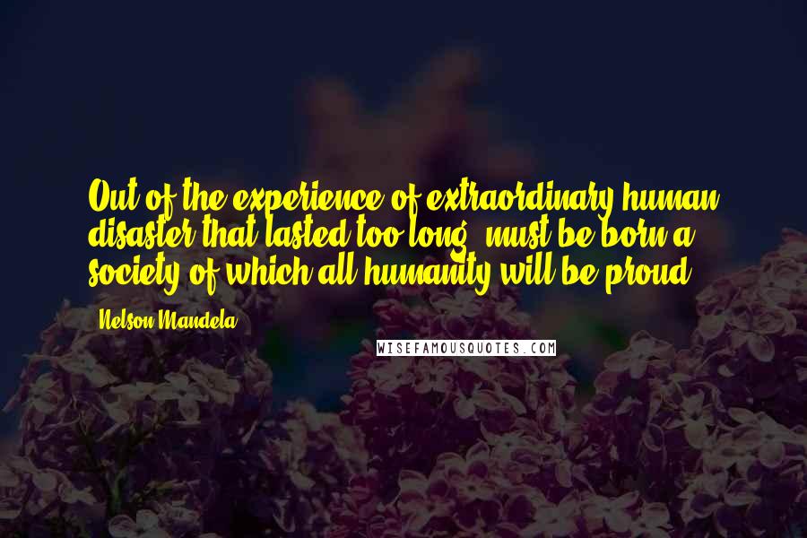 Nelson Mandela Quotes: Out of the experience of extraordinary human disaster that lasted too long, must be born a society of which all humanity will be proud..