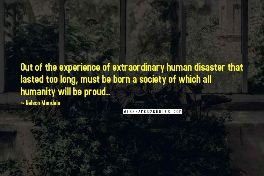 Nelson Mandela Quotes: Out of the experience of extraordinary human disaster that lasted too long, must be born a society of which all humanity will be proud..