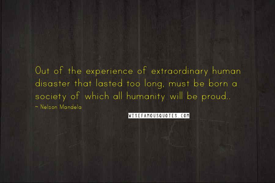 Nelson Mandela Quotes: Out of the experience of extraordinary human disaster that lasted too long, must be born a society of which all humanity will be proud..