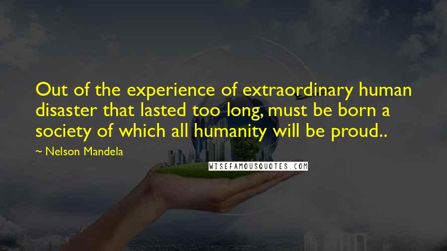 Nelson Mandela Quotes: Out of the experience of extraordinary human disaster that lasted too long, must be born a society of which all humanity will be proud..