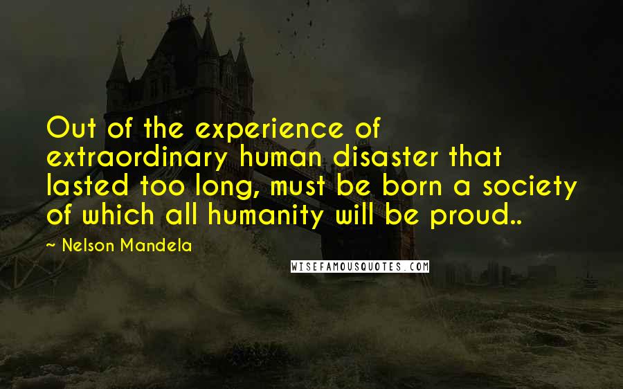 Nelson Mandela Quotes: Out of the experience of extraordinary human disaster that lasted too long, must be born a society of which all humanity will be proud..