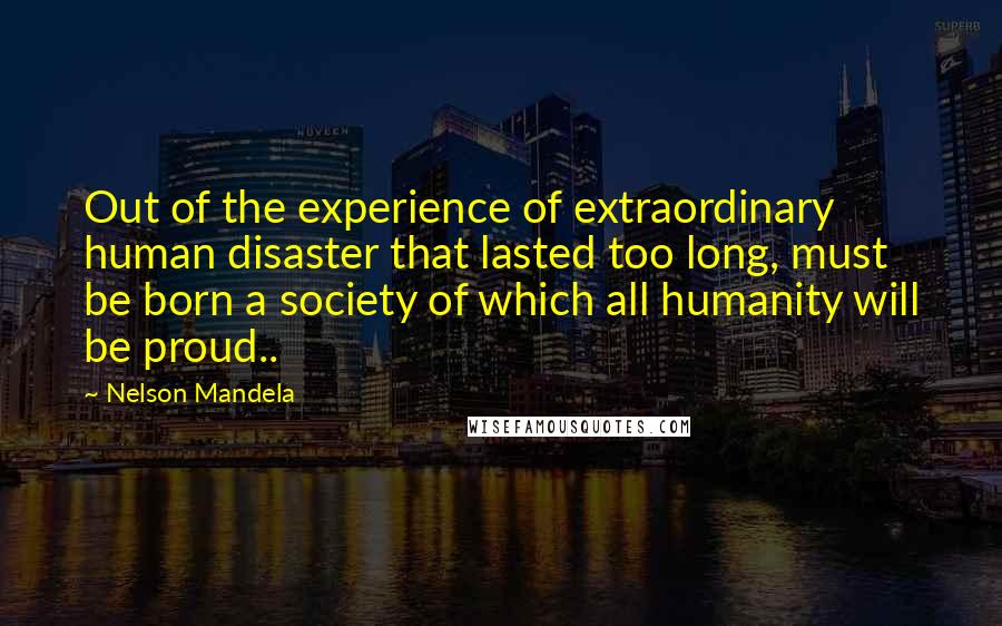 Nelson Mandela Quotes: Out of the experience of extraordinary human disaster that lasted too long, must be born a society of which all humanity will be proud..