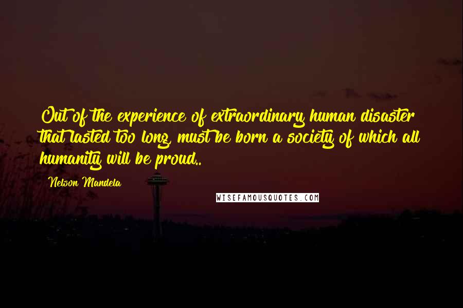 Nelson Mandela Quotes: Out of the experience of extraordinary human disaster that lasted too long, must be born a society of which all humanity will be proud..