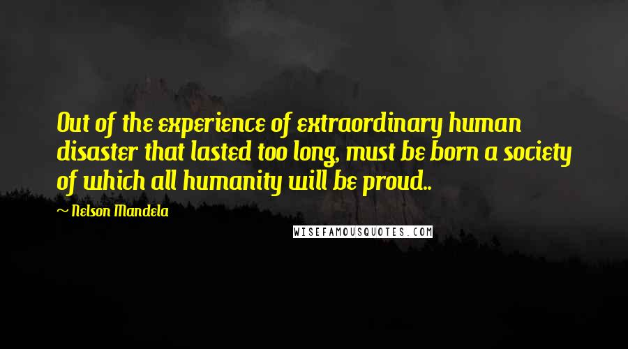 Nelson Mandela Quotes: Out of the experience of extraordinary human disaster that lasted too long, must be born a society of which all humanity will be proud..