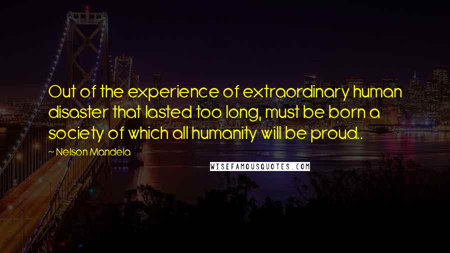 Nelson Mandela Quotes: Out of the experience of extraordinary human disaster that lasted too long, must be born a society of which all humanity will be proud..