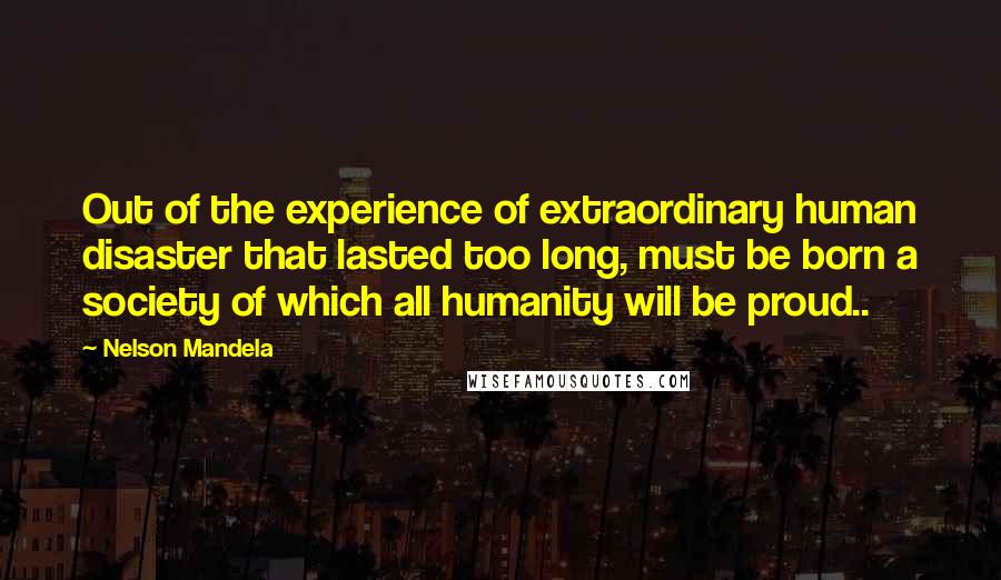 Nelson Mandela Quotes: Out of the experience of extraordinary human disaster that lasted too long, must be born a society of which all humanity will be proud..