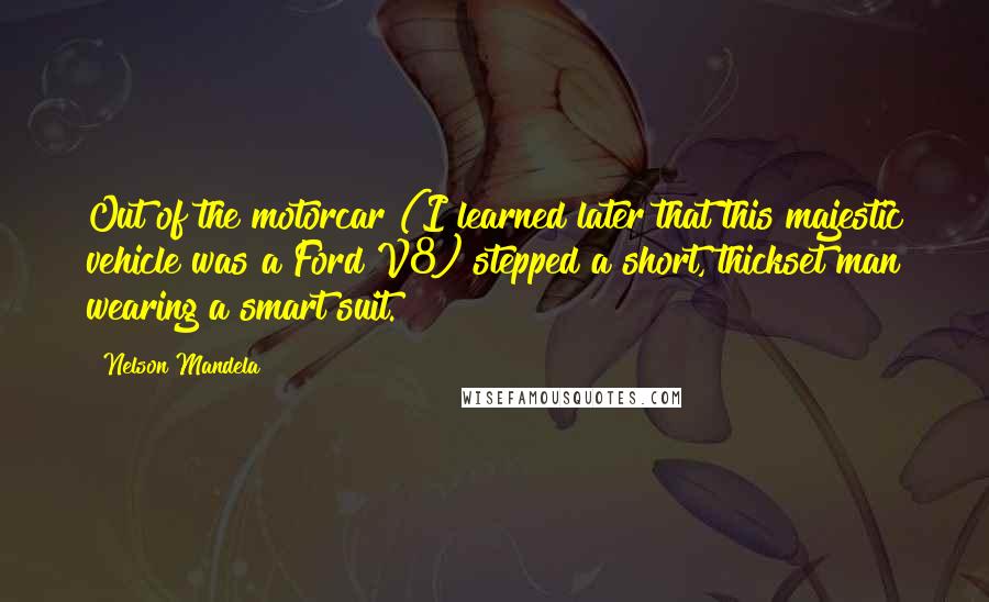 Nelson Mandela Quotes: Out of the motorcar (I learned later that this majestic vehicle was a Ford V8) stepped a short, thickset man wearing a smart suit.