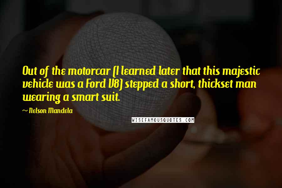 Nelson Mandela Quotes: Out of the motorcar (I learned later that this majestic vehicle was a Ford V8) stepped a short, thickset man wearing a smart suit.