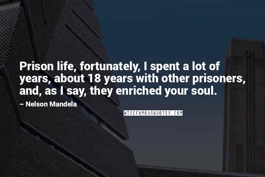 Nelson Mandela Quotes: Prison life, fortunately, I spent a lot of years, about 18 years with other prisoners, and, as I say, they enriched your soul.