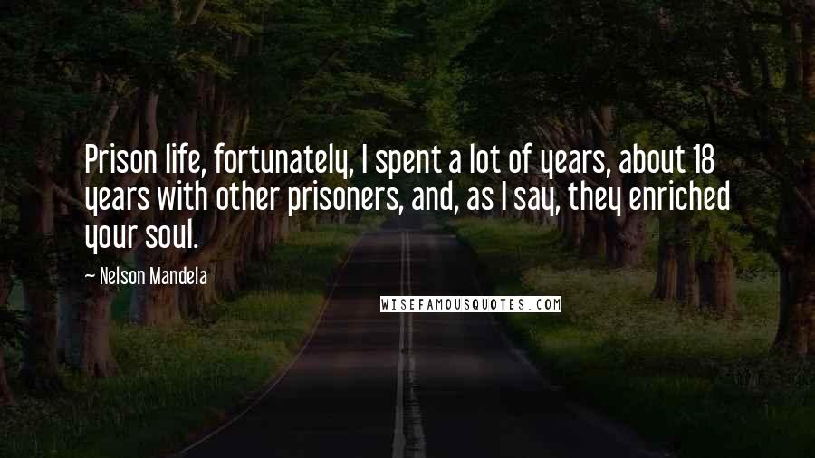 Nelson Mandela Quotes: Prison life, fortunately, I spent a lot of years, about 18 years with other prisoners, and, as I say, they enriched your soul.