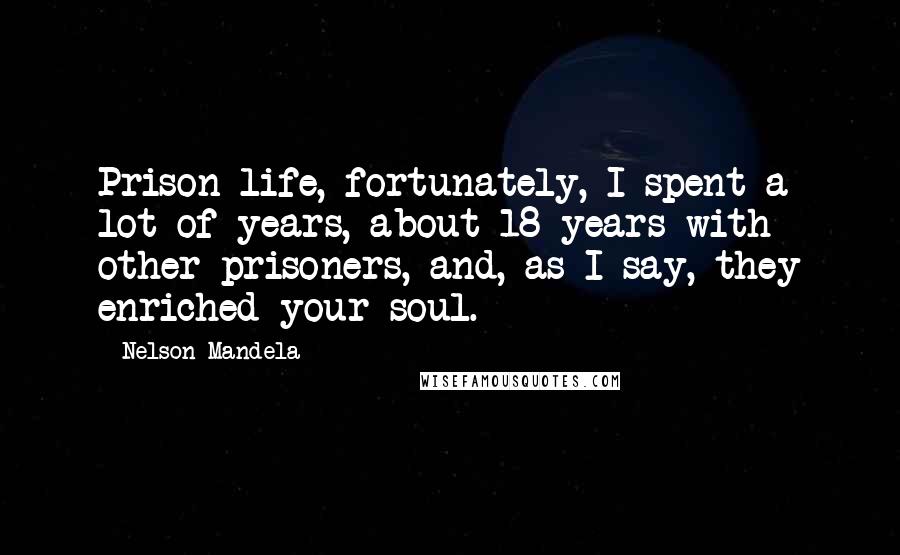 Nelson Mandela Quotes: Prison life, fortunately, I spent a lot of years, about 18 years with other prisoners, and, as I say, they enriched your soul.