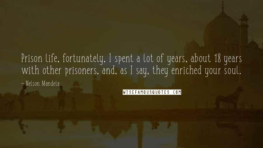 Nelson Mandela Quotes: Prison life, fortunately, I spent a lot of years, about 18 years with other prisoners, and, as I say, they enriched your soul.