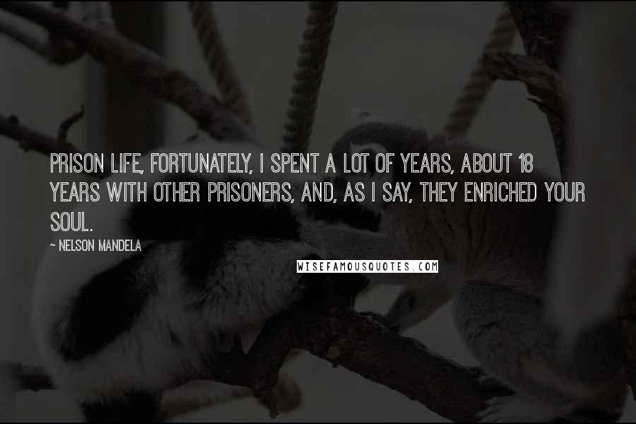 Nelson Mandela Quotes: Prison life, fortunately, I spent a lot of years, about 18 years with other prisoners, and, as I say, they enriched your soul.