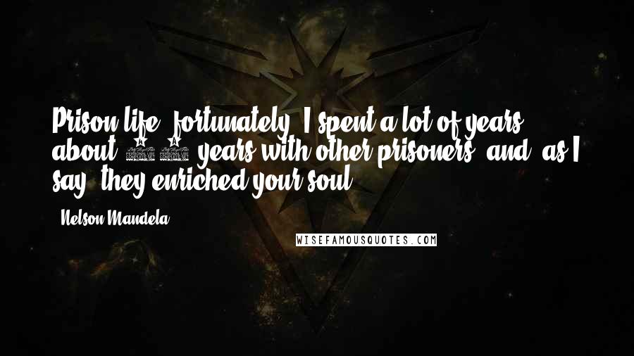 Nelson Mandela Quotes: Prison life, fortunately, I spent a lot of years, about 18 years with other prisoners, and, as I say, they enriched your soul.