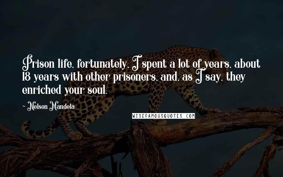 Nelson Mandela Quotes: Prison life, fortunately, I spent a lot of years, about 18 years with other prisoners, and, as I say, they enriched your soul.