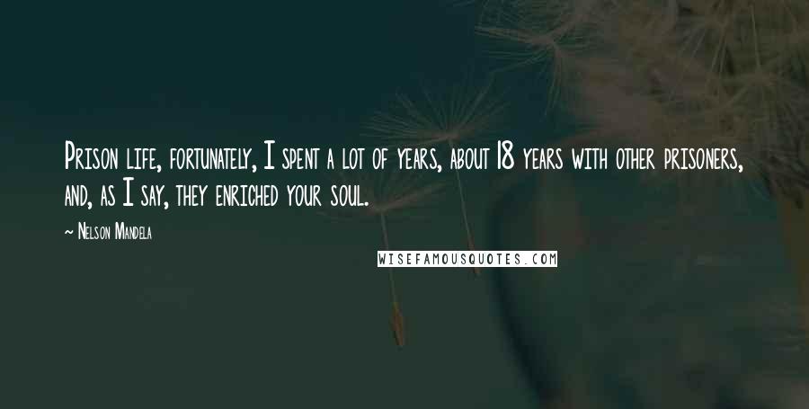 Nelson Mandela Quotes: Prison life, fortunately, I spent a lot of years, about 18 years with other prisoners, and, as I say, they enriched your soul.