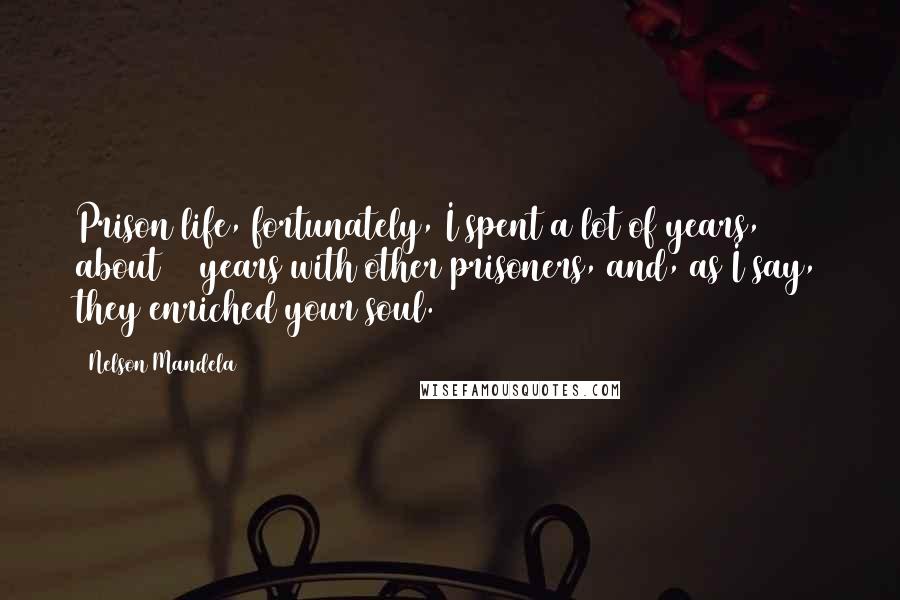 Nelson Mandela Quotes: Prison life, fortunately, I spent a lot of years, about 18 years with other prisoners, and, as I say, they enriched your soul.