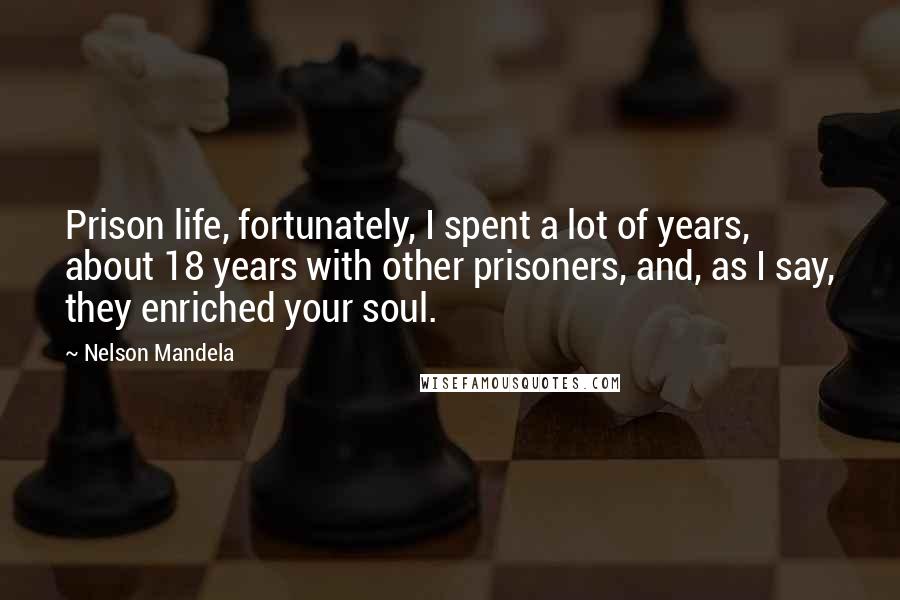 Nelson Mandela Quotes: Prison life, fortunately, I spent a lot of years, about 18 years with other prisoners, and, as I say, they enriched your soul.