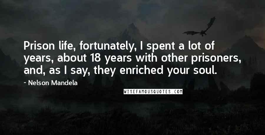 Nelson Mandela Quotes: Prison life, fortunately, I spent a lot of years, about 18 years with other prisoners, and, as I say, they enriched your soul.