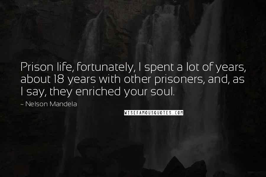 Nelson Mandela Quotes: Prison life, fortunately, I spent a lot of years, about 18 years with other prisoners, and, as I say, they enriched your soul.