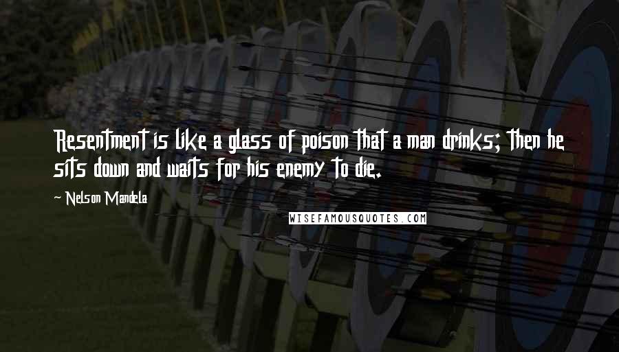 Nelson Mandela Quotes: Resentment is like a glass of poison that a man drinks; then he sits down and waits for his enemy to die.