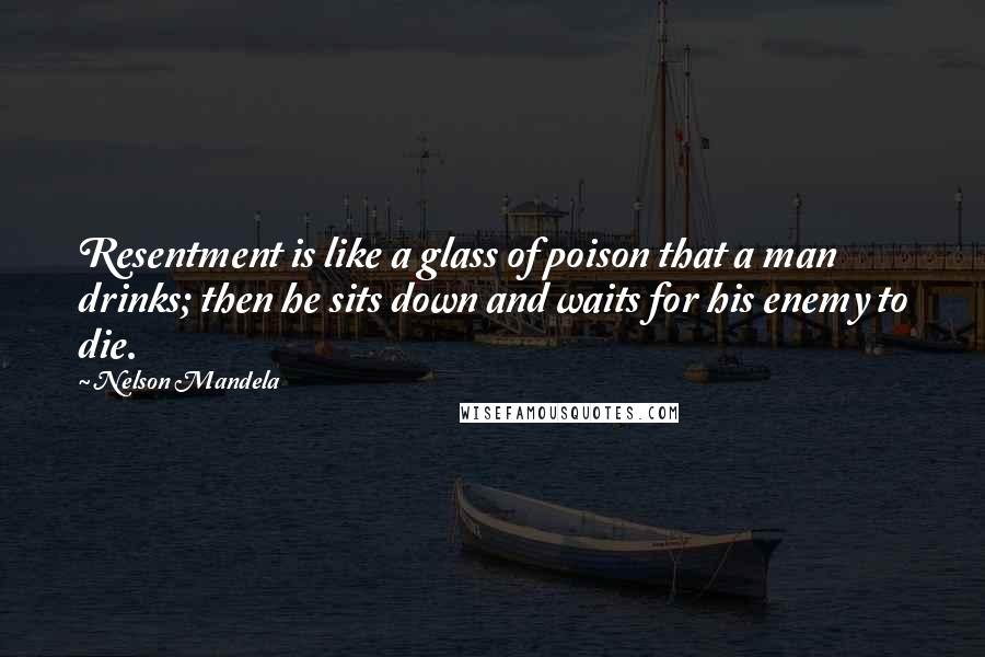 Nelson Mandela Quotes: Resentment is like a glass of poison that a man drinks; then he sits down and waits for his enemy to die.