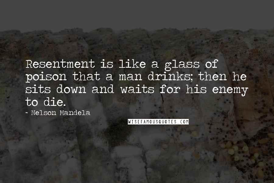 Nelson Mandela Quotes: Resentment is like a glass of poison that a man drinks; then he sits down and waits for his enemy to die.