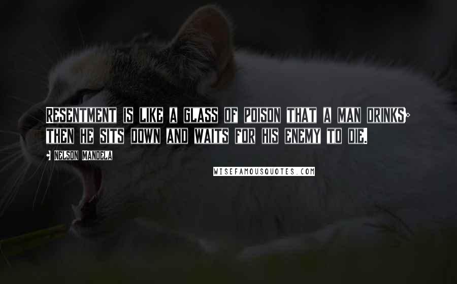 Nelson Mandela Quotes: Resentment is like a glass of poison that a man drinks; then he sits down and waits for his enemy to die.