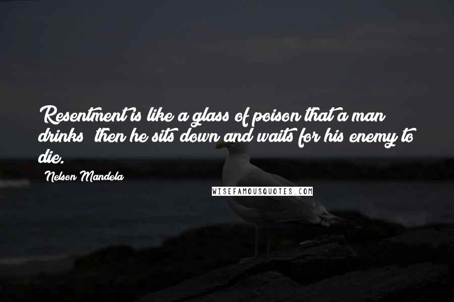 Nelson Mandela Quotes: Resentment is like a glass of poison that a man drinks; then he sits down and waits for his enemy to die.