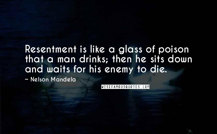 Nelson Mandela Quotes: Resentment is like a glass of poison that a man drinks; then he sits down and waits for his enemy to die.