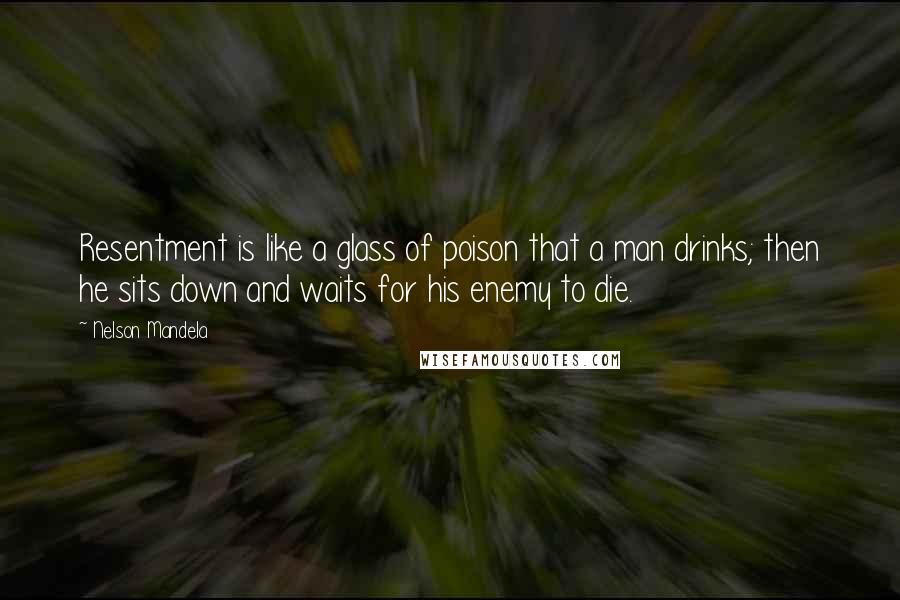 Nelson Mandela Quotes: Resentment is like a glass of poison that a man drinks; then he sits down and waits for his enemy to die.