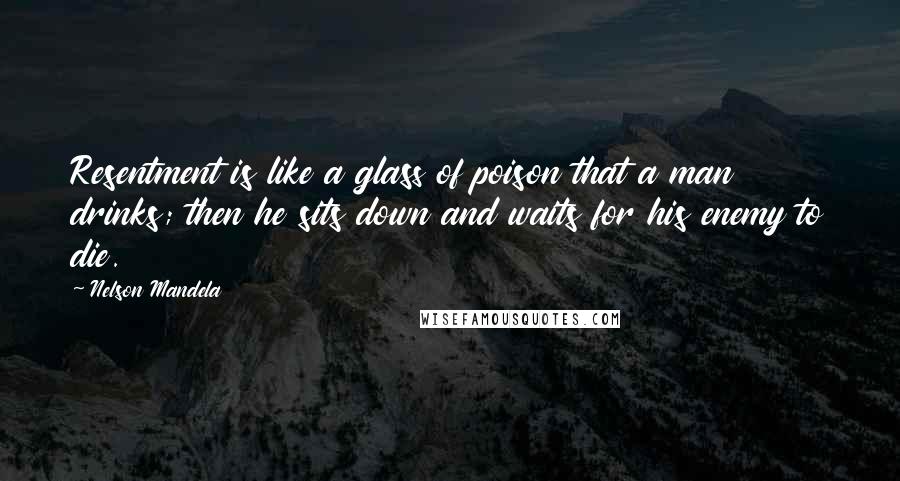 Nelson Mandela Quotes: Resentment is like a glass of poison that a man drinks; then he sits down and waits for his enemy to die.