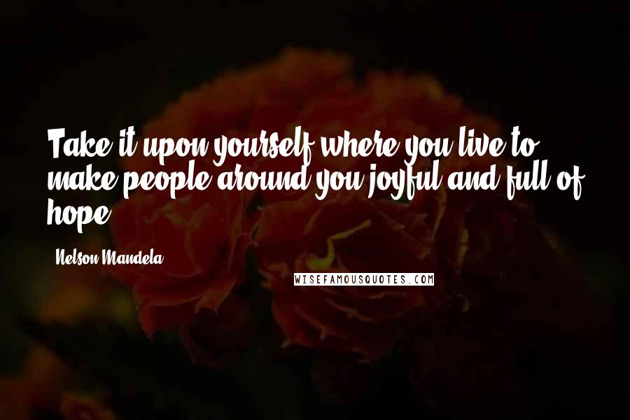 Nelson Mandela Quotes: Take it upon yourself where you live to make people around you joyful and full of hope.