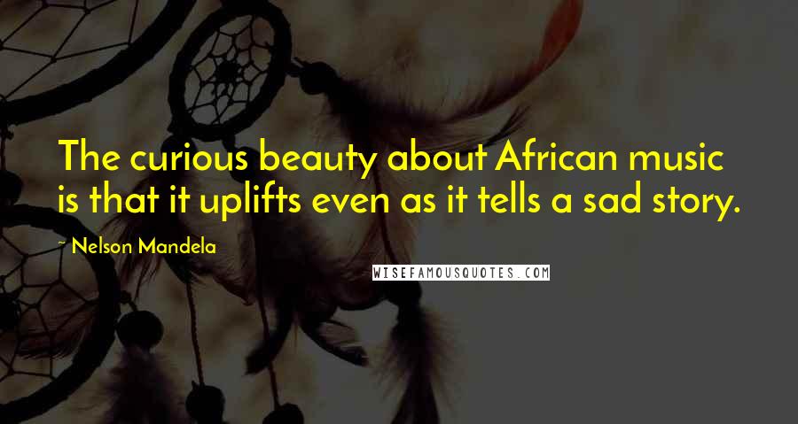 Nelson Mandela Quotes: The curious beauty about African music is that it uplifts even as it tells a sad story.
