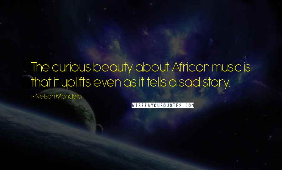 Nelson Mandela Quotes: The curious beauty about African music is that it uplifts even as it tells a sad story.