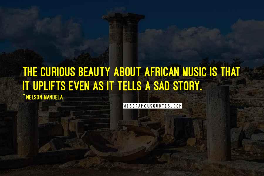 Nelson Mandela Quotes: The curious beauty about African music is that it uplifts even as it tells a sad story.