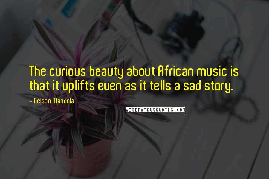 Nelson Mandela Quotes: The curious beauty about African music is that it uplifts even as it tells a sad story.