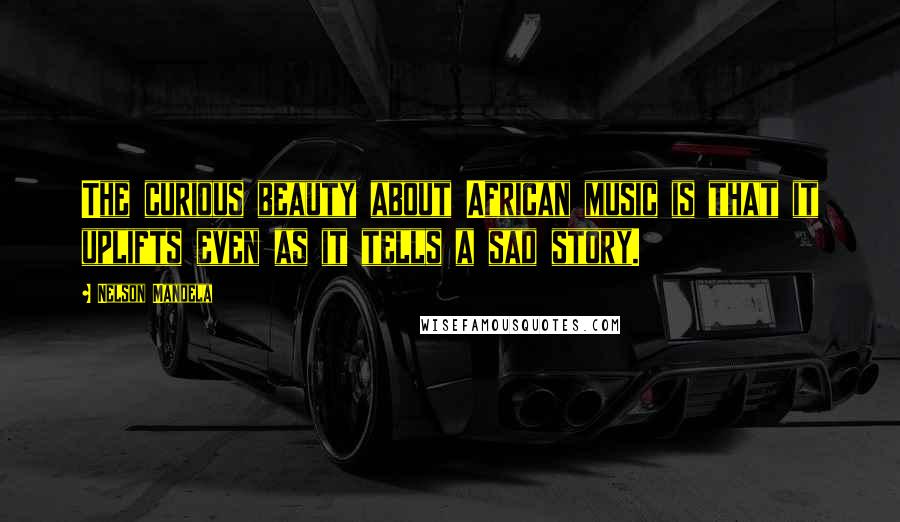 Nelson Mandela Quotes: The curious beauty about African music is that it uplifts even as it tells a sad story.