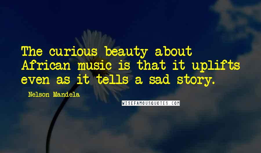 Nelson Mandela Quotes: The curious beauty about African music is that it uplifts even as it tells a sad story.
