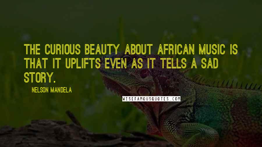 Nelson Mandela Quotes: The curious beauty about African music is that it uplifts even as it tells a sad story.