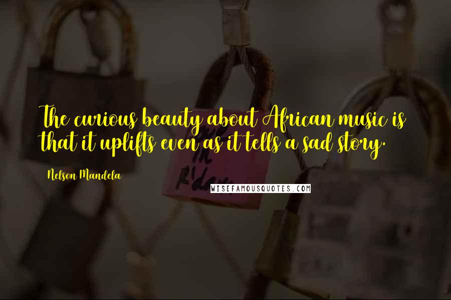 Nelson Mandela Quotes: The curious beauty about African music is that it uplifts even as it tells a sad story.