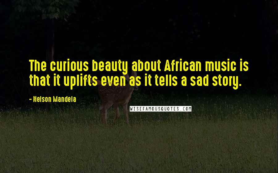Nelson Mandela Quotes: The curious beauty about African music is that it uplifts even as it tells a sad story.