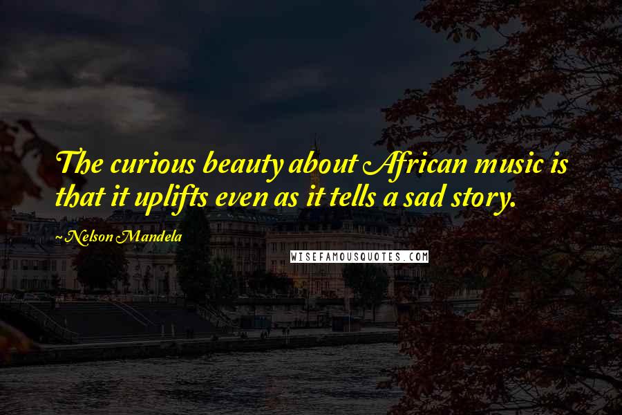 Nelson Mandela Quotes: The curious beauty about African music is that it uplifts even as it tells a sad story.