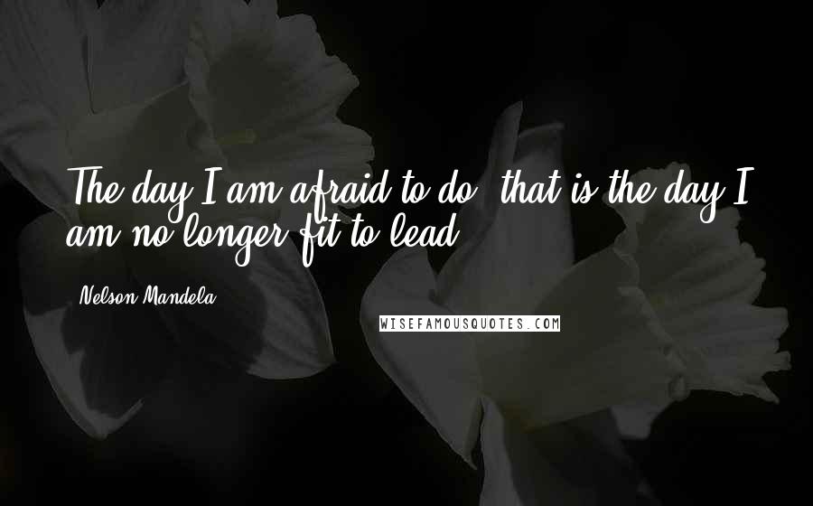 Nelson Mandela Quotes: The day I am afraid to do, that is the day I am no longer fit to lead.