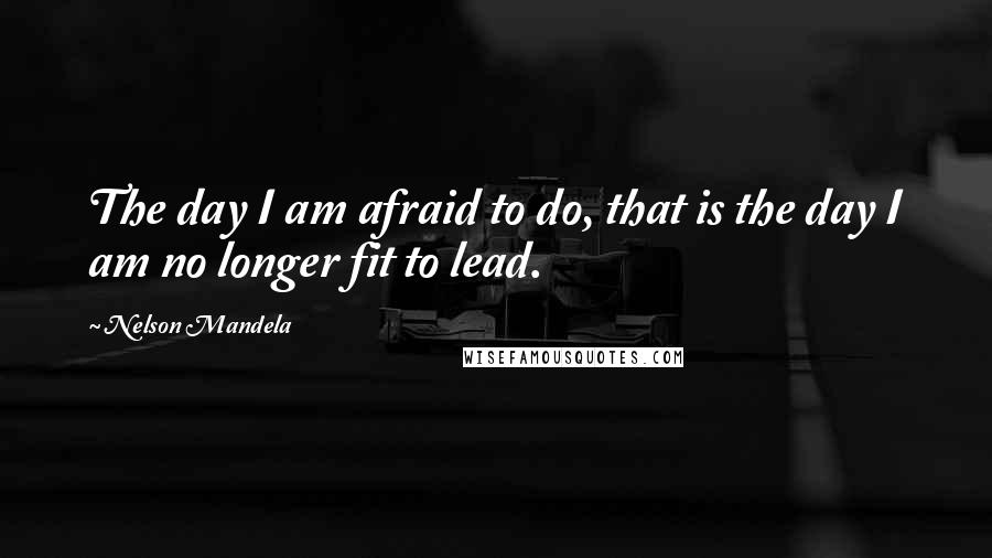 Nelson Mandela Quotes: The day I am afraid to do, that is the day I am no longer fit to lead.