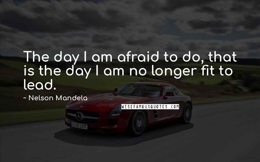 Nelson Mandela Quotes: The day I am afraid to do, that is the day I am no longer fit to lead.