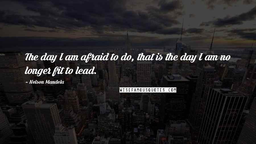 Nelson Mandela Quotes: The day I am afraid to do, that is the day I am no longer fit to lead.