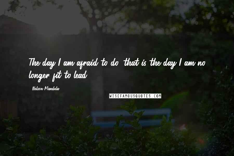 Nelson Mandela Quotes: The day I am afraid to do, that is the day I am no longer fit to lead.